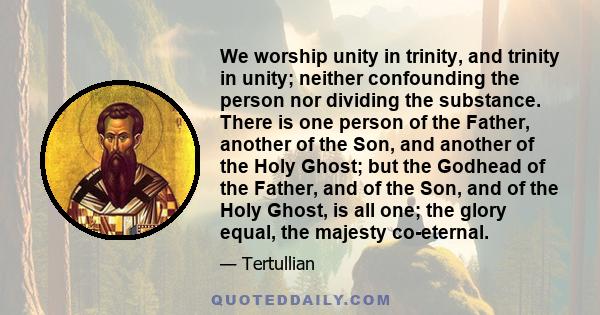 We worship unity in trinity, and trinity in unity; neither confounding the person nor dividing the substance. There is one person of the Father, another of the Son, and another of the Holy Ghost; but the Godhead of the