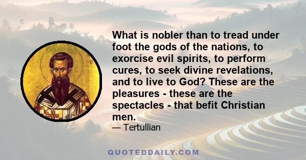 What is nobler than to tread under foot the gods of the nations, to exorcise evil spirits, to perform cures, to seek divine revelations, and to live to God? These are the pleasures - these are the spectacles - that