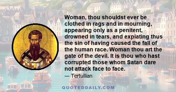 Woman, thou shouldst ever be clothed in rags and in mourning, appearing only as a penitent, drowned in tears, and expiating thus the sin of having caused the fall of the human race. Woman thou art the gate of the devil. 