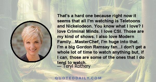 That's a hard one because right now it seems that all I'm watching is Teletoons and Nickelodeon. You know what I love? I love Criminal Minds. I love CSI. Those are my kind of shows. I also love Modern