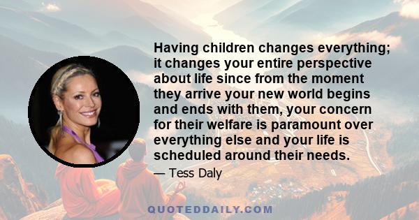 Having children changes everything; it changes your entire perspective about life since from the moment they arrive your new world begins and ends with them, your concern for their welfare is paramount over everything