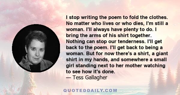 I stop writing the poem to fold the clothes. No matter who lives or who dies, I'm still a woman. I'll always have plenty to do. I bring the arms of his shirt together. Nothing can stop our tenderness. I'll get back to