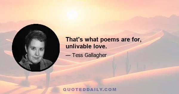 That's what poems are for, unlivable love.