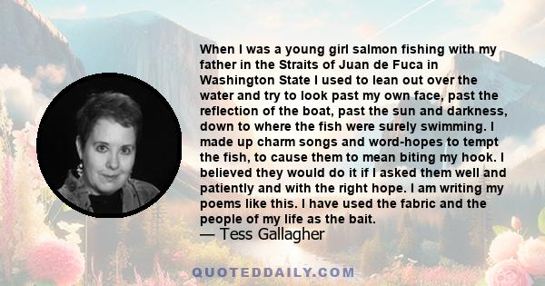 When I was a young girl salmon fishing with my father in the Straits of Juan de Fuca in Washington State I used to lean out over the water and try to look past my own face, past the reflection of the boat, past the sun