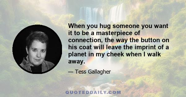 When you hug someone you want it to be a masterpiece of connection, the way the button on his coat will leave the imprint of a planet in my cheek when I walk away.