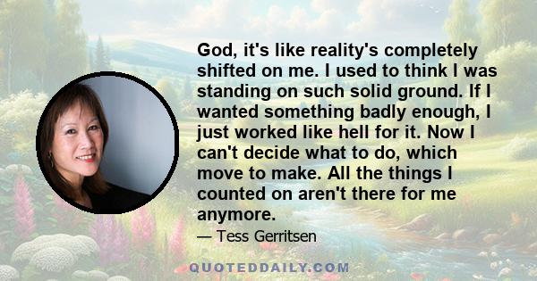 God, it's like reality's completely shifted on me. I used to think I was standing on such solid ground. If I wanted something badly enough, I just worked like hell for it. Now I can't decide what to do, which move to