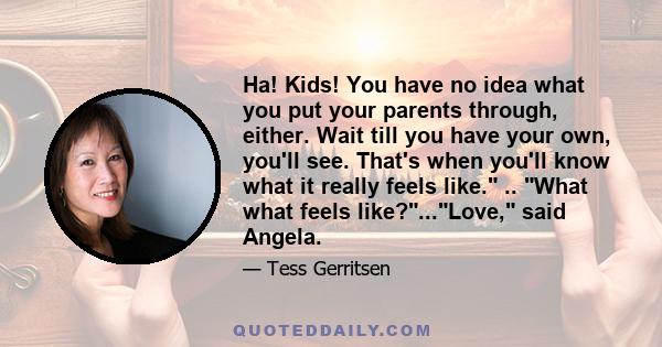 Ha! Kids! You have no idea what you put your parents through, either. Wait till you have your own, you'll see. That's when you'll know what it really feels like. .. What what feels like?...Love, said Angela.