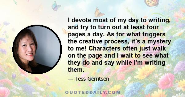 I devote most of my day to writing, and try to turn out at least four pages a day. As for what triggers the creative process, it's a mystery to me! Characters often just walk on the page and I wait to see what they do