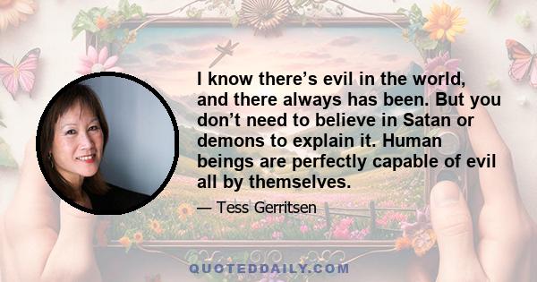 I know there’s evil in the world, and there always has been. But you don’t need to believe in Satan or demons to explain it. Human beings are perfectly capable of evil all by themselves.