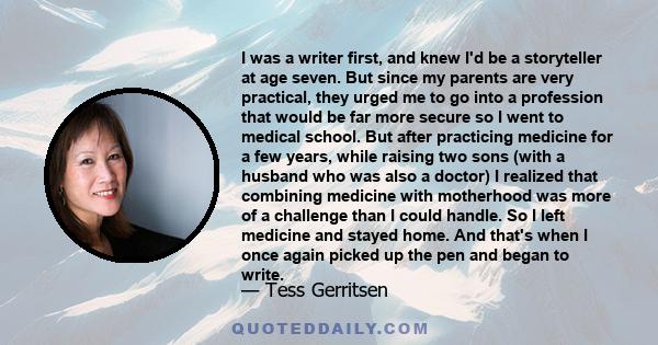 I was a writer first, and knew I'd be a storyteller at age seven. But since my parents are very practical, they urged me to go into a profession that would be far more secure so I went to medical school. But after