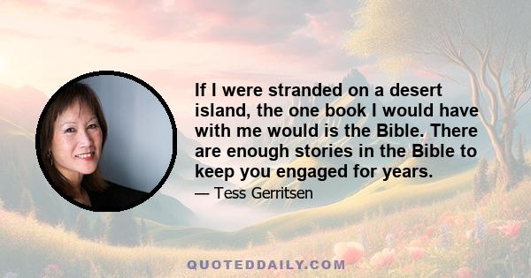 If I were stranded on a desert island, the one book I would have with me would is the Bible. There are enough stories in the Bible to keep you engaged for years.