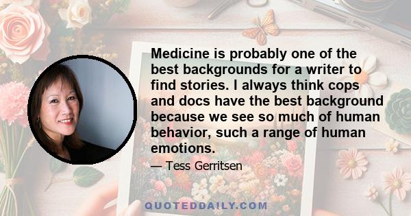 Medicine is probably one of the best backgrounds for a writer to find stories. I always think cops and docs have the best background because we see so much of human behavior, such a range of human emotions.