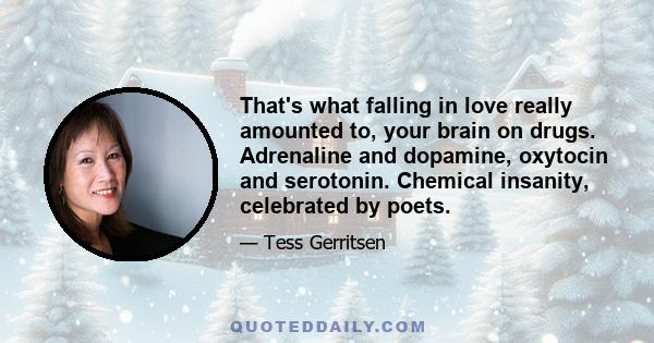 That's what falling in love really amounted to, your brain on drugs. Adrenaline and dopamine, oxytocin and serotonin. Chemical insanity, celebrated by poets.