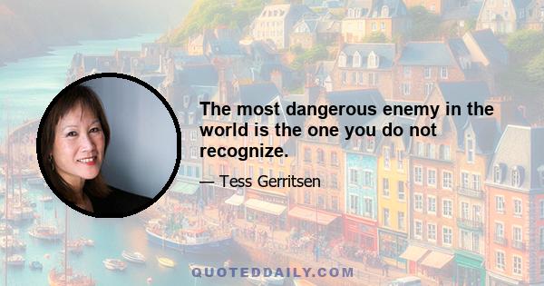 The most dangerous enemy in the world is the one you do not recognize.