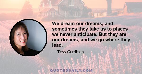 We dream our dreams, and sometimes they take us to places we never anticipate. But they are our dreams, and we go where they lead.