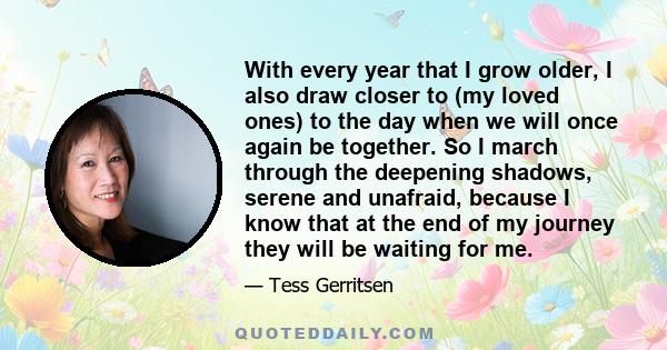 With every year that I grow older, I also draw closer to (my loved ones) to the day when we will once again be together. So I march through the deepening shadows, serene and unafraid, because I know that at the end of