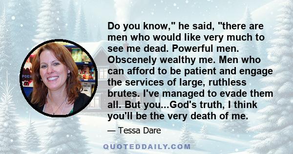 Do you know, he said, there are men who would like very much to see me dead. Powerful men. Obscenely wealthy me. Men who can afford to be patient and engage the services of large, ruthless brutes. I've managed to evade