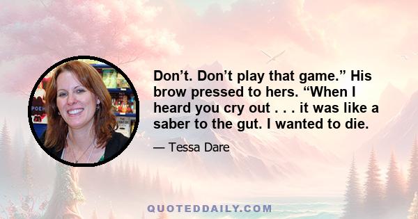 Don’t. Don’t play that game.” His brow pressed to hers. “When I heard you cry out . . . it was like a saber to the gut. I wanted to die.