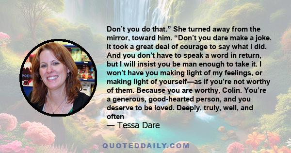 Don’t you do that.” She turned away from the mirror, toward him. “Don’t you dare make a joke. It took a great deal of courage to say what I did. And you don’t have to speak a word in return, but I will insist you be man 