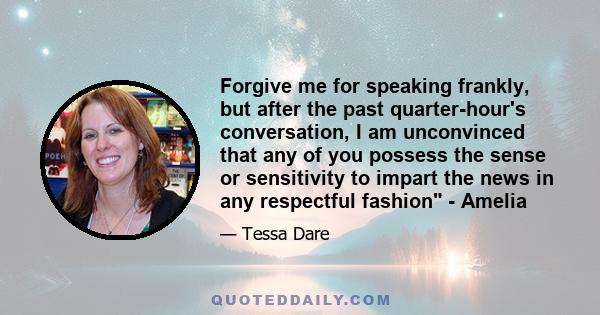 Forgive me for speaking frankly, but after the past quarter-hour's conversation, I am unconvinced that any of you possess the sense or sensitivity to impart the news in any respectful fashion - Amelia