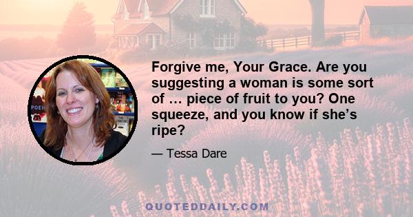 Forgive me, Your Grace. Are you suggesting a woman is some sort of … piece of fruit to you? One squeeze, and you know if she’s ripe?