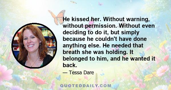 He kissed her. Without warning, without permission. Without even deciding to do it, but simply because he couldn't have done anything else. He needed that breath she was holding. It belonged to him, and he wanted it