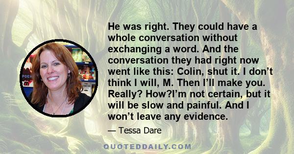 He was right. They could have a whole conversation without exchanging a word. And the conversation they had right now went like this: Colin, shut it. I don’t think I will, M. Then I’ll make you. Really? How?I’m not