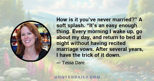 How is it you’ve never married?” A soft splash. “It’s an easy enough thing. Every morning I wake up, go about my day, and return to bed at night without having recited marriage vows. After several years, I have the