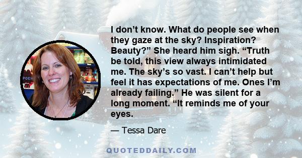 I don’t know. What do people see when they gaze at the sky? Inspiration? Beauty?” She heard him sigh. “Truth be told, this view always intimidated me. The sky’s so vast. I can’t help but feel it has expectations of me.