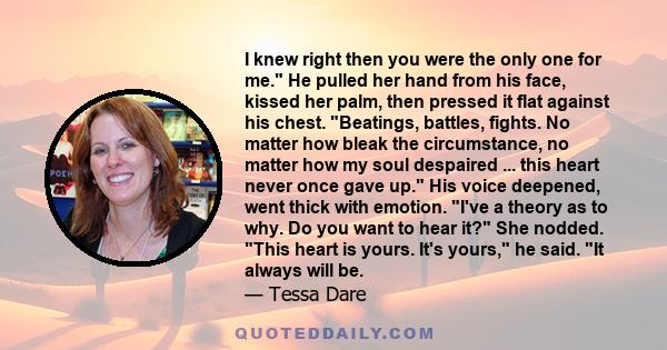 I knew right then you were the only one for me. He pulled her hand from his face, kissed her palm, then pressed it flat against his chest. Beatings, battles, fights. No matter how bleak the circumstance, no matter how