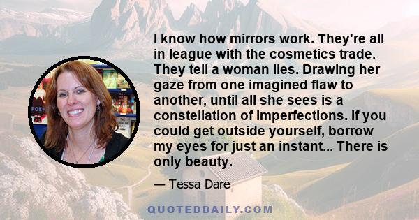 I know how mirrors work. They're all in league with the cosmetics trade. They tell a woman lies. Drawing her gaze from one imagined flaw to another, until all she sees is a constellation of imperfections. If you could