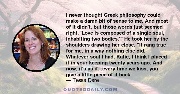 I never thought Greek philosophy could make a damn bit of sense to me. And most of it didn't, but those words just seemed right. 'Love is composed of a single soul, inhabiting two bodies.' He took her by the shoulders