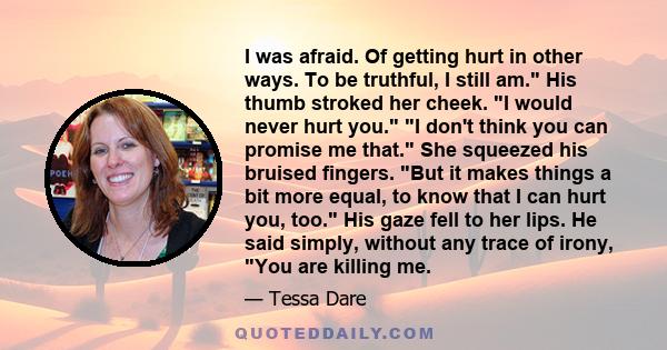 I was afraid. Of getting hurt in other ways. To be truthful, I still am. His thumb stroked her cheek. I would never hurt you. I don't think you can promise me that. She squeezed his bruised fingers. But it makes things