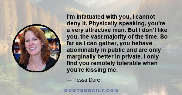 I'm infatuated with you, I cannot deny it. Physically speaking, you're a very attractive man. But I don't like you, the vast majority of the time. So far as I can gather, you behave abominably in public and are only