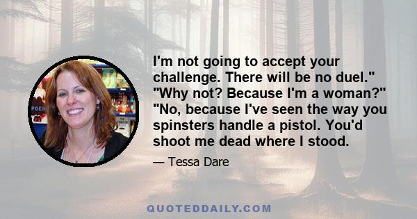 I'm not going to accept your challenge. There will be no duel. Why not? Because I'm a woman? No, because I've seen the way you spinsters handle a pistol. You'd shoot me dead where I stood.