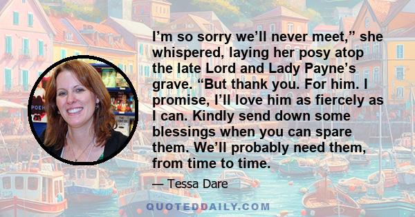 I’m so sorry we’ll never meet,” she whispered, laying her posy atop the late Lord and Lady Payne’s grave. “But thank you. For him. I promise, I’ll love him as fiercely as I can. Kindly send down some blessings when you