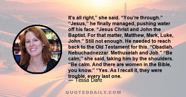 It’s all right,” she said. “You’re through.” “Jesus,” he finally managed, pushing water off his face. “Jesus Christ and John the Baptist. For that matter, Matthew, Mark, Luke, John.” Still not enough. He needed to reach 