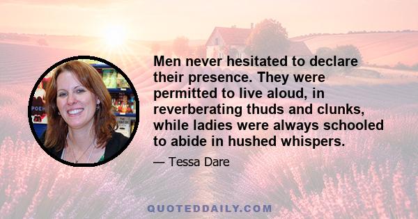 Men never hesitated to declare their presence. They were permitted to live aloud, in reverberating thuds and clunks, while ladies were always schooled to abide in hushed whispers.