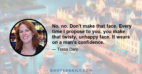 No, no. Don't make that face. Every time I propose to you, you make that twisty, unhappy face. It wears on a man's confidence.