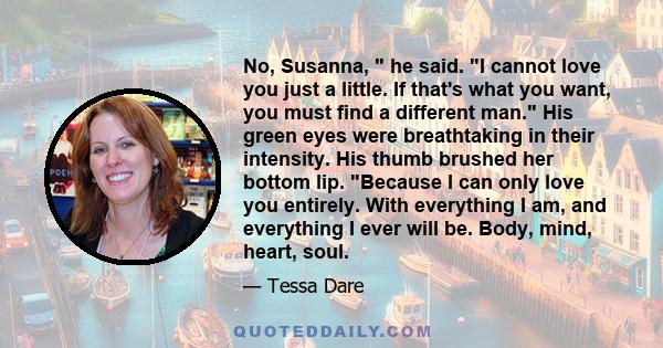 No, Susanna,  he said. I cannot love you just a little. If that's what you want, you must find a different man. His green eyes were breathtaking in their intensity. His thumb brushed her bottom lip. Because I can only