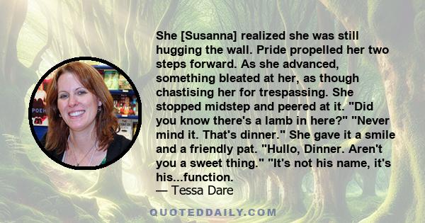 She [Susanna] realized she was still hugging the wall. Pride propelled her two steps forward. As she advanced, something bleated at her, as though chastising her for trespassing. She stopped midstep and peered at it.