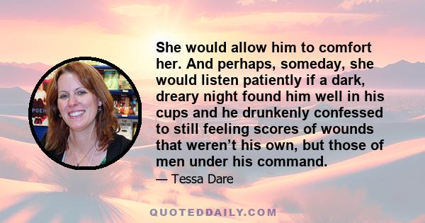 She would allow him to comfort her. And perhaps, someday, she would listen patiently if a dark, dreary night found him well in his cups and he drunkenly confessed to still feeling scores of wounds that weren’t his own,