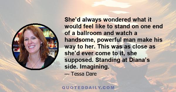 She’d always wondered what it would feel like to stand on one end of a ballroom and watch a handsome, powerful man make his way to her. This was as close as she’d ever come to it, she supposed. Standing at Diana’s side. 