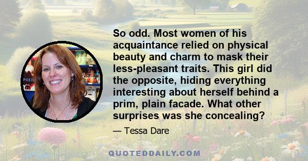 So odd. Most women of his acquaintance relied on physical beauty and charm to mask their less-pleasant traits. This girl did the opposite, hiding everything interesting about herself behind a prim, plain facade. What