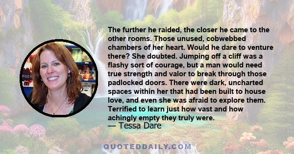 The further he raided, the closer he came to the other rooms. Those unused, cobwebbed chambers of her heart. Would he dare to venture there? She doubted. Jumping off a cliff was a flashy sort of courage, but a man would 