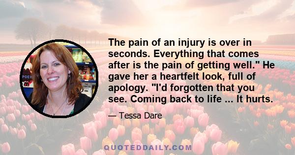 The pain of an injury is over in seconds. Everything that comes after is the pain of getting well. He gave her a heartfelt look, full of apology. I'd forgotten that you see. Coming back to life ... It hurts.