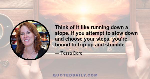 Think of it like running down a slope. If you attempt to slow down and choose your steps, you’re bound to trip up and stumble.