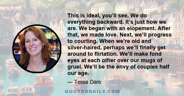 This is ideal, you’ll see. We do everything backward. It’s just how we are. We began with an elopement. After that, we made love. Next, we’ll progress to courting. When we’re old and silver-haired, perhaps we’ll finally 