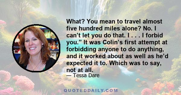 What? You mean to travel almost five hundred miles alone? No. I can’t let you do that. I . . . I forbid you.” It was Colin’s first attempt at forbidding anyone to do anything, and it worked about as well as he’d