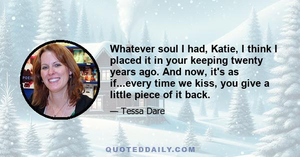 Whatever soul I had, Katie, I think I placed it in your keeping twenty years ago. And now, it's as if...every time we kiss, you give a little piece of it back.